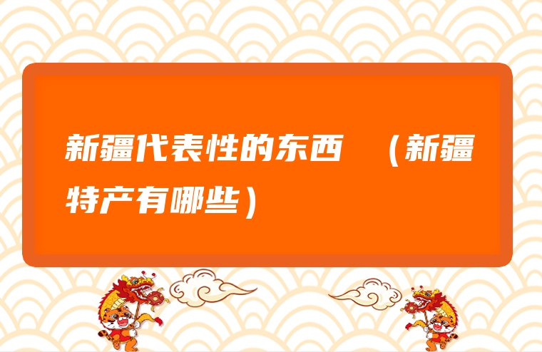 新疆代表性的东西 （新疆特产有哪些）