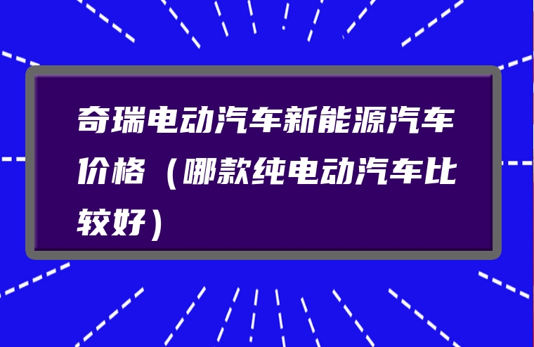 奇瑞电动汽车新能源汽车价格（哪款纯电动汽车比较好）