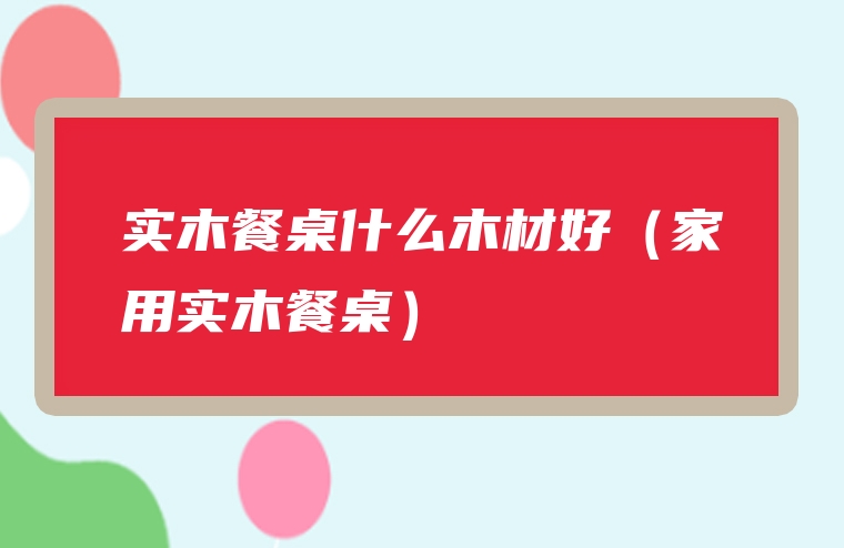 实木餐桌什么木材好（家用实木餐桌）