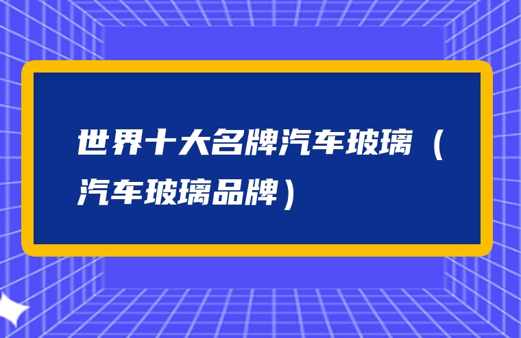世界十大名牌汽车玻璃（汽车玻璃品牌）