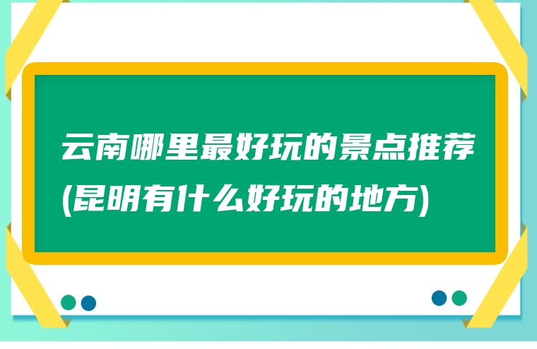 云南哪里最好玩的景点推荐(昆明有什么好玩的地方)