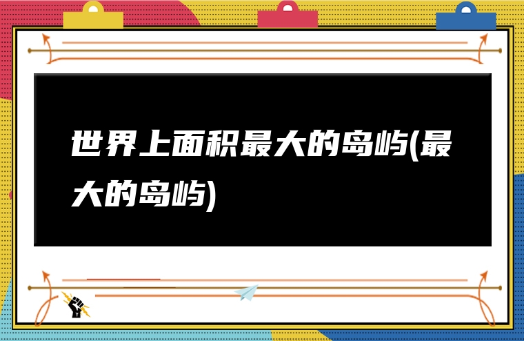 世界上面积最大的岛屿(最大的岛屿)