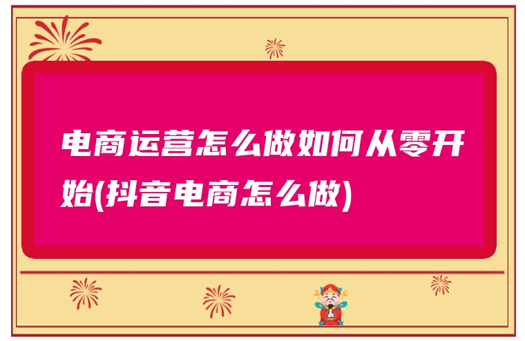 电商运营怎么做如何从零开始(抖音电商怎么做)