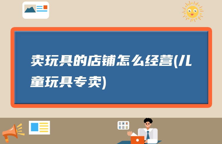 卖玩具的店铺怎么经营(儿童玩具专卖)