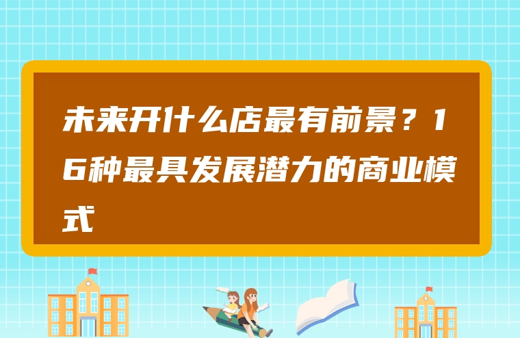 未来开什么店最有前景？16种最具发展潜力的商业模式