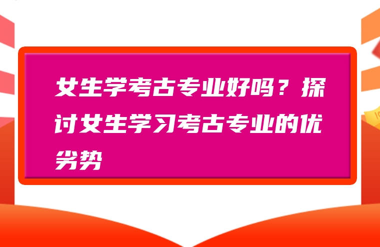 女生学考古专业好吗？探讨女生学习考古专业的优劣势