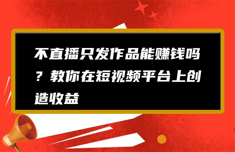 不直播只发作品能赚钱吗？教你在短视频平台上创造收益