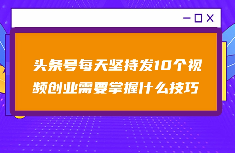 头条号每天坚持发10个视频创业需要掌握什么技巧