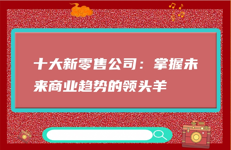十大新零售公司：掌握未来商业趋势的领头羊
