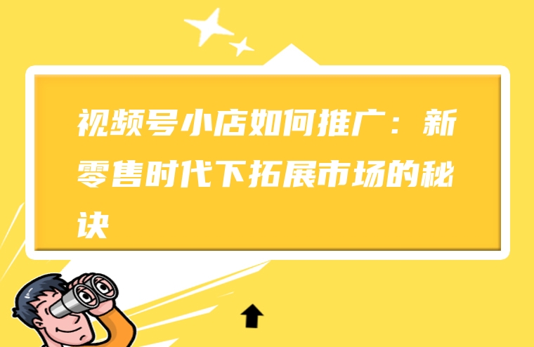 视频号小店如何推广：新零售时代下拓展市场的秘诀