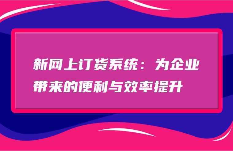 新网上订货系统：为企业带来的便利与效率提升