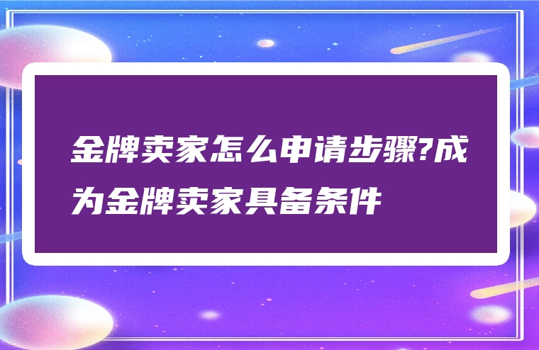 金牌卖家怎么申请步骤?成为金牌卖家具备条件