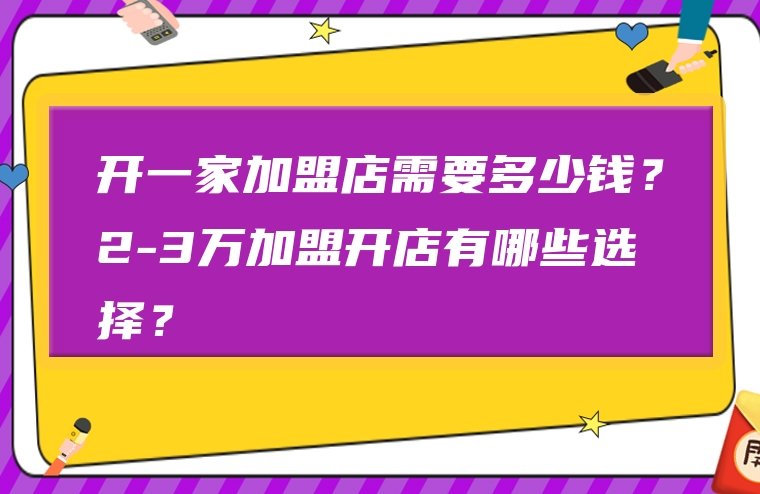 开一家加盟店需要多少钱？2-3万加盟开店有哪些选择？