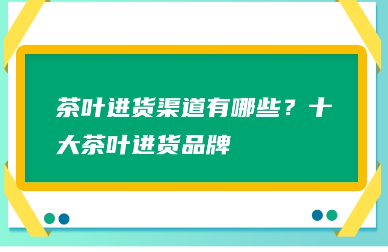 茶叶进货渠道有哪些？十大茶叶进货品牌