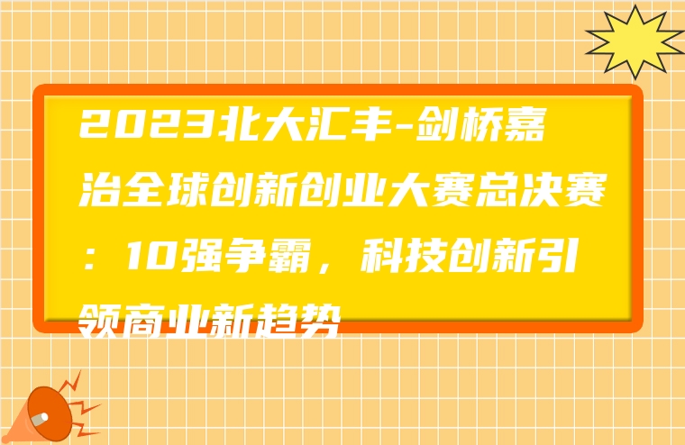 2023北大汇丰-剑桥嘉治全球创新创业大赛总决赛：10强争霸，科技创新引领商业新趋势