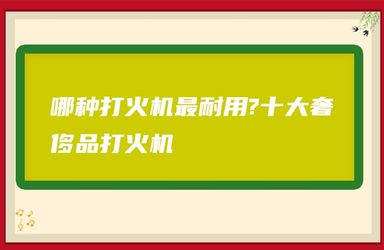 哪种打火机最耐用?十大奢侈品打火机