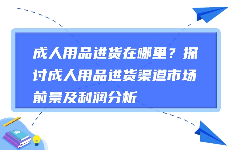 成人用品进货在哪里？探讨成人用品进货渠道市场前景及利润分析
