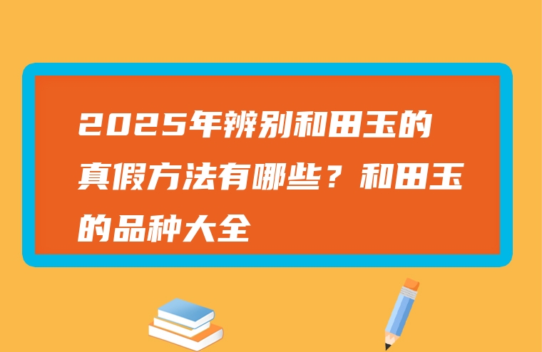 2025年辨别和田玉的真假方法有哪些？和田玉的品种大全