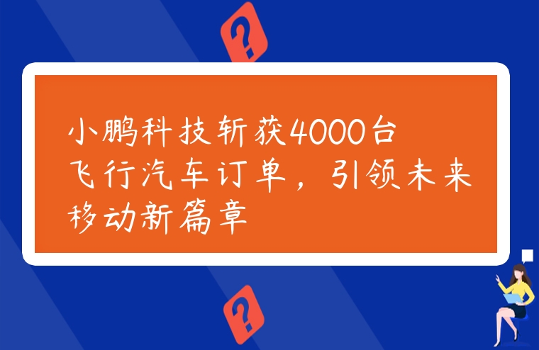 小鹏科技斩获4000台飞行汽车订单，引领未来移动新篇章