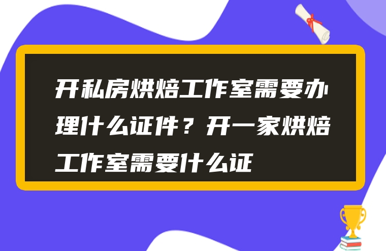 开私房烘焙工作室需要办理什么证件？开一家烘焙工作室需要什么证