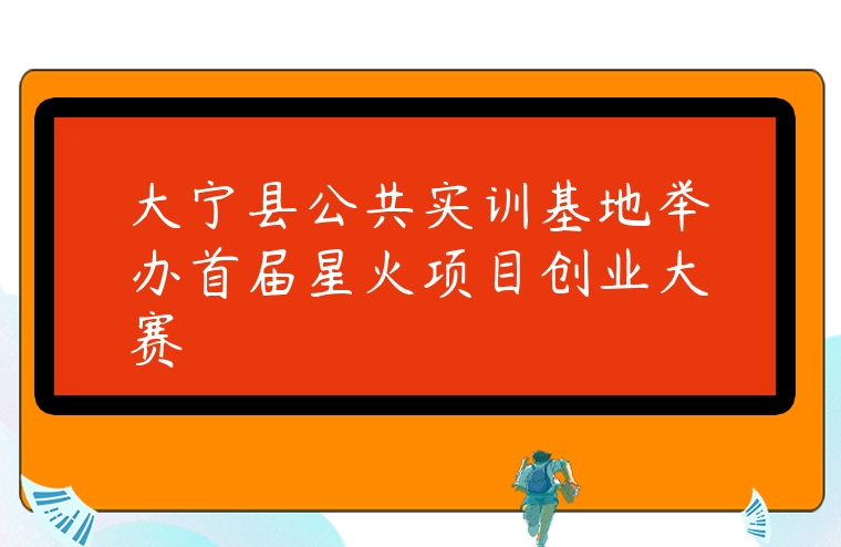 图片[1]-大宁县公共实训基地举办首届星火项目创业大赛-专在家创业网