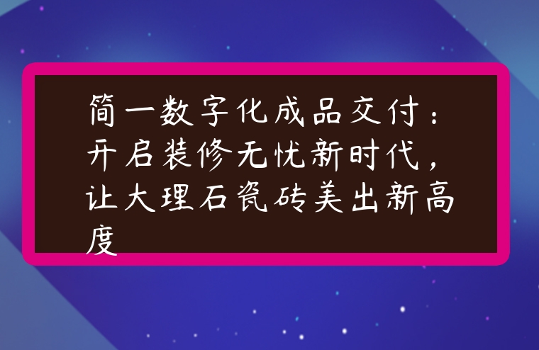 图片[1]-简一数字化成品交付：开启装修无忧新时代，让大理石瓷砖美出新高度-专在家创业网