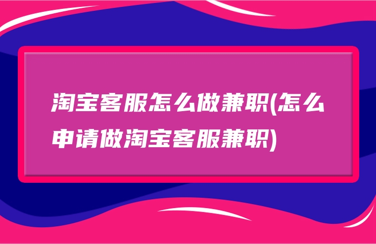 淘宝客服怎么做兼职(怎么申请做淘宝客服兼职)