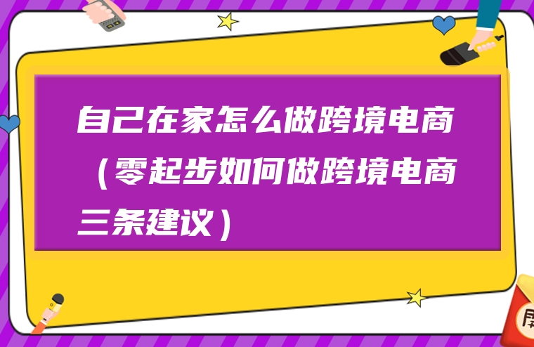 自己在家怎么做跨境电商（零起步如何做跨境电商三条建议）