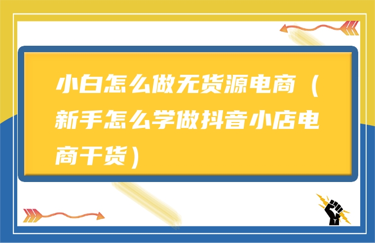 小白怎么做无货源电商（新手怎么学做抖音小店电商干货）