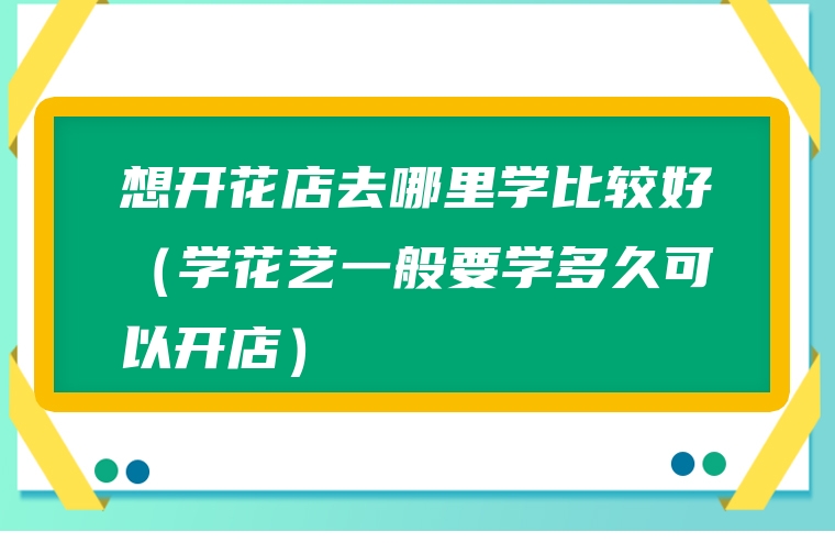 想开花店去哪里学比较好（学花艺一般要学多久可以开店）