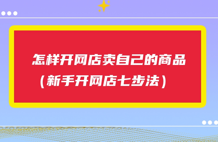 怎样开网店卖自己的商品（新手开网店七步法）