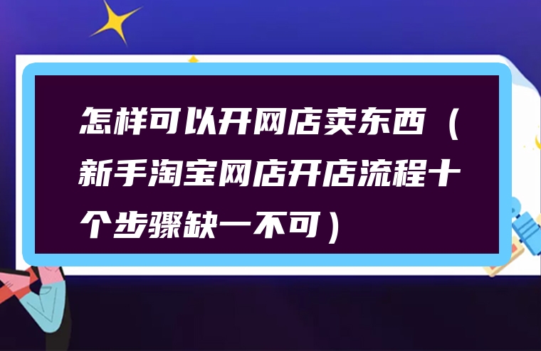 怎样可以开网店卖东西（新手淘宝网店开店流程十个步骤缺一不可）