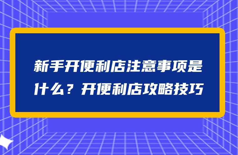 新手开便利店注意事项是什么？开便利店攻略技巧