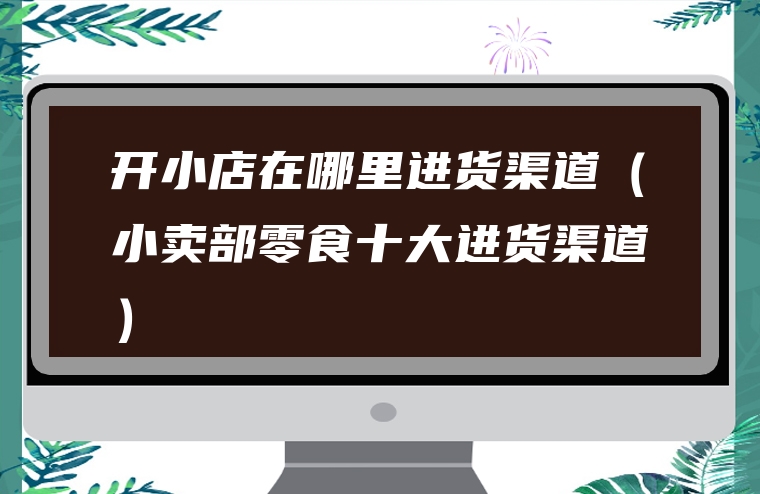 开小店在哪里进货渠道（小卖部零食十大进货渠道）
