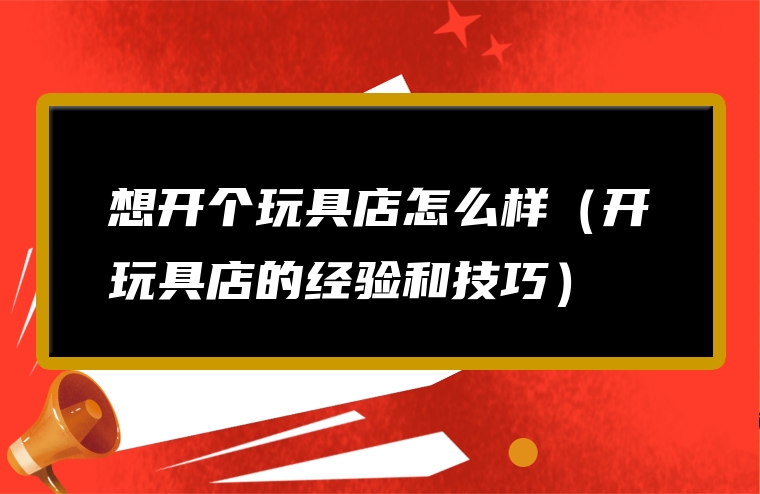 想开个玩具店怎么样（开玩具店的经验和技巧）