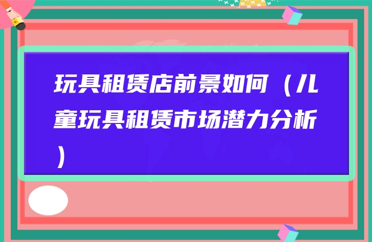 玩具租赁店前景如何（儿童玩具租赁市场潜力分析）