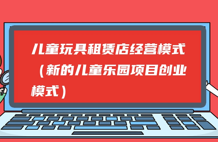 儿童玩具租赁店经营模式（新的儿童乐园项目创业模式）