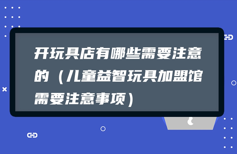 开玩具店有哪些需要注意的（儿童益智玩具加盟馆需要注意事项）