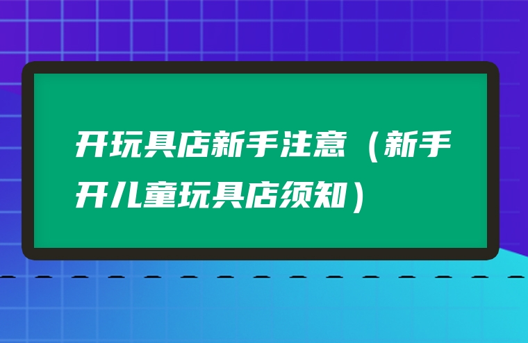 开玩具店新手注意（新手开儿童玩具店须知）