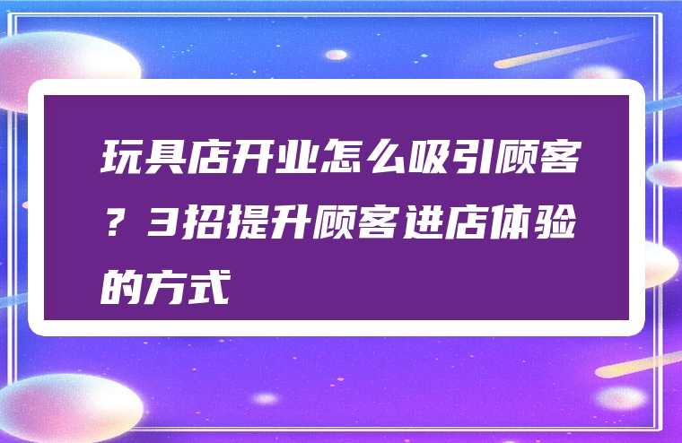 玩具店开业怎么吸引顾客？3招提升顾客进店体验的方式