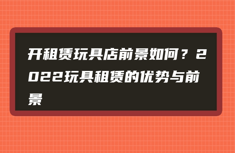 开租赁玩具店前景如何？2022玩具租赁的优势与前景