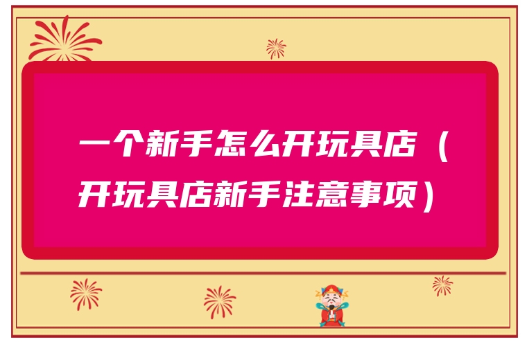一个新手怎么开玩具店（开玩具店新手注意事项）