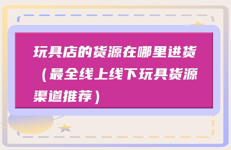 玩具店的货源在哪里进货（最全线上线下玩具货源渠道推荐）
