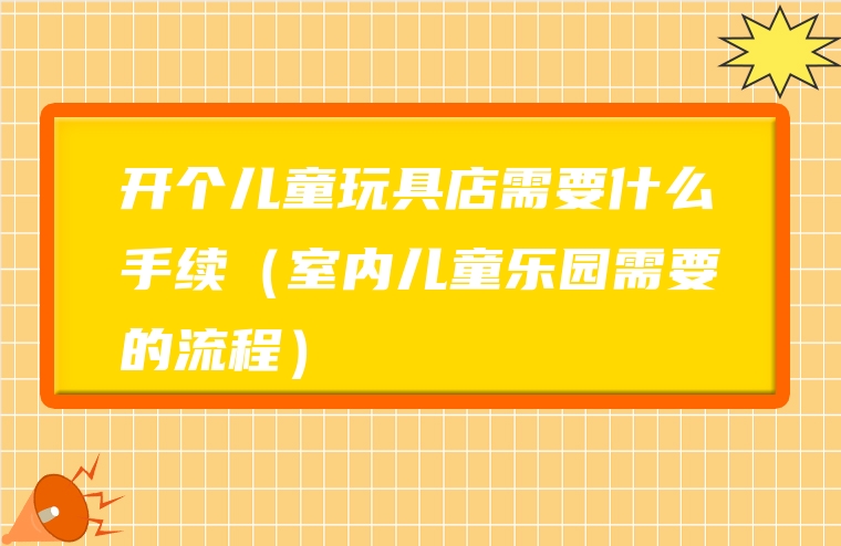开个儿童玩具店需要什么手续（室内儿童乐园需要的流程）
