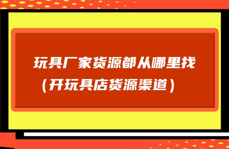 玩具厂家货源都从哪里找（开玩具店货源渠道）