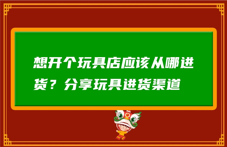 想开个玩具店应该从哪进货？分享玩具进货渠道