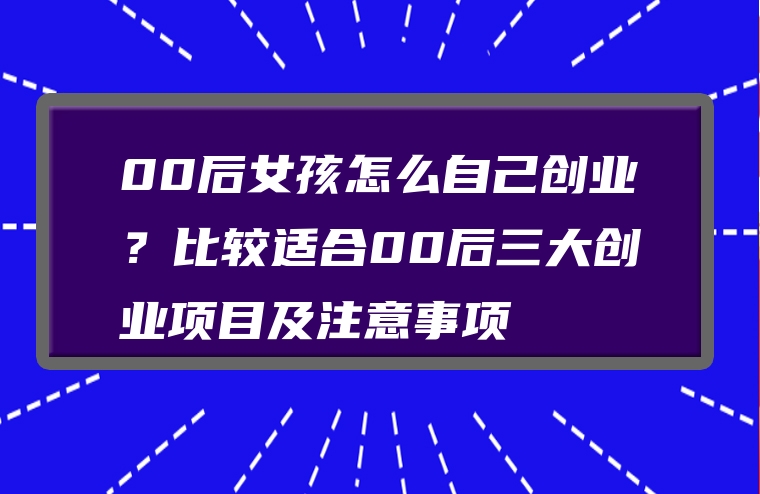 00后女孩怎么自己创业？比较适合00后三大创业项目及注意事项
