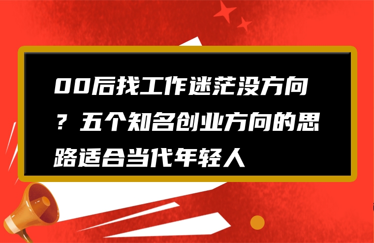 00后找工作迷茫没方向？五个知名创业方向的思路适合当代年轻人