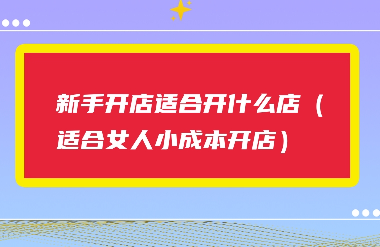 新手开店适合开什么店（适合女人小成本开店）