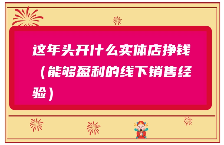 这年头开什么实体店挣钱（能够盈利的线下销售经验）